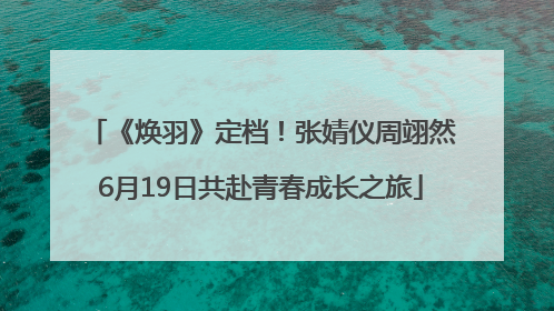 《焕羽》定档！张婧仪周翊然6月19日共赴青春成长之旅