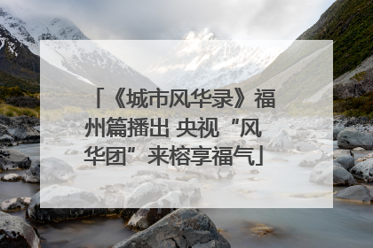 《城市风华录》福州篇播出 央视“风华团”来榕享福气