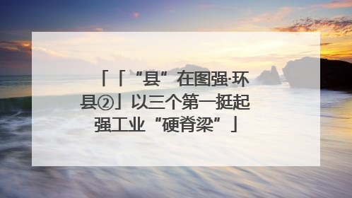 「“县”在图强·环县②」以三个第一挺起强工业“硬脊梁”