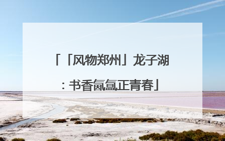 「风物郑州」龙子湖：书香氤氲正青春