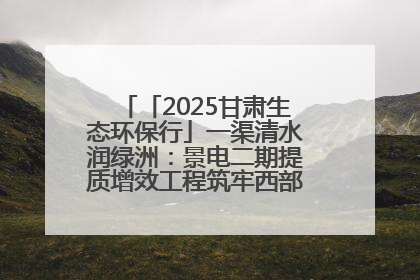 「2025甘肃生态环保行」一渠清水润绿洲：景电二期提质增效工程筑牢西部生态安全屏障