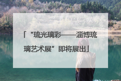 “琉光璃彩——淄博琉璃艺术展”即将展出