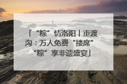 “粽”情洛阳丨重渡沟：万人免费“搂席” “粽”享非遗盛宴