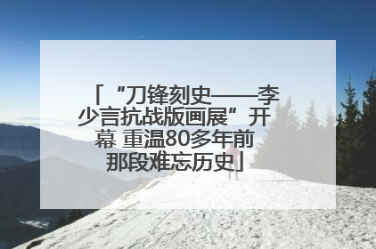 “刀锋刻史——李少言抗战版画展”开幕 重温80多年前那段难忘历史