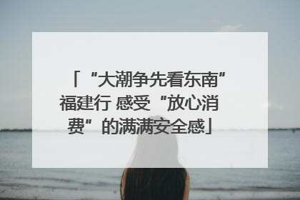 “大潮争先看东南”福建行 感受“放心消费”的满满安全感