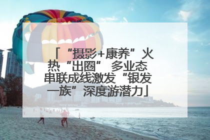 “摄影+康养”火热“出圈” 多业态串联成线激发“银发一族”深度游潜力