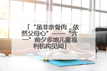 “虽非亲骨肉，依然父母心”——“六一”前夕多地儿童福利机构见闻