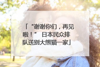 “谢谢你们，再见啦！” 日本民众排队送别大熊猫一家