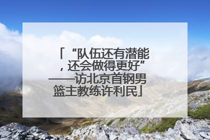 “队伍还有潜能，还会做得更好”——访北京首钢男篮主教练许利民