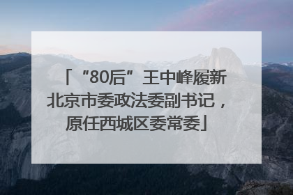 “80后”王中峰履新北京市委政法委副书记，原任西城区委常委