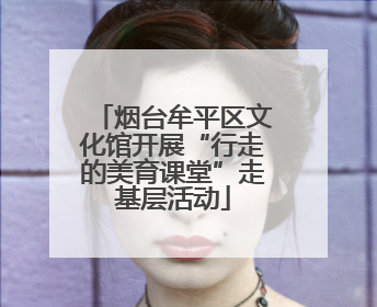 烟台牟平区文化馆开展“行走的美育课堂”走基层活动