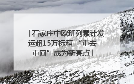 石家庄中欧班列累计发运超15万标箱 “重去重回”成为新亮点