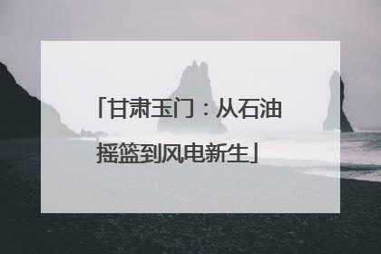 甘肃玉门：从石油摇篮到风电新生