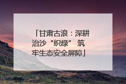 甘肃古浪：深耕治沙“织绿” 筑牢生态安全屏障