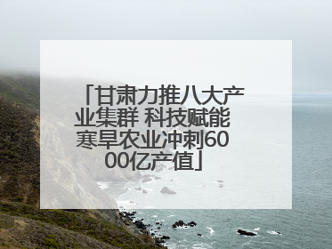 甘肃力推八大产业集群 科技赋能寒旱农业冲刺6000亿产值