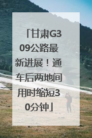 甘肃G309公路最新进展！通车后两地间用时缩短30分钟