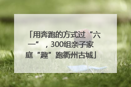 用奔跑的方式过“六一”，300组亲子家庭“趣”跑衢州古城