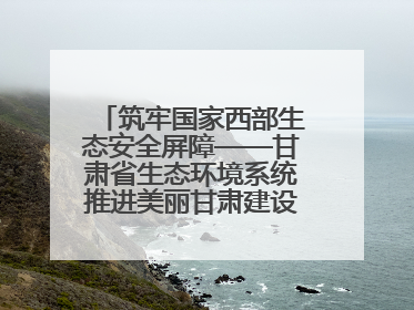 筑牢国家西部生态安全屏障——甘肃省生态环境系统推进美丽甘肃建设交出亮眼答卷