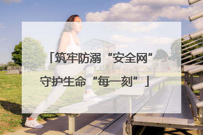 筑牢防溺“安全网”守护生命“每一刻”