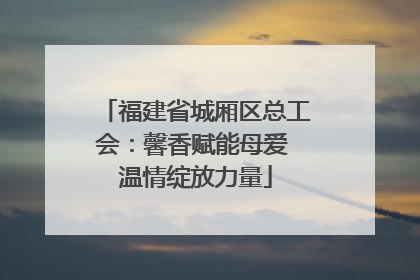 福建省城厢区总工会：馨香赋能母爱 温情绽放力量