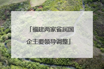 福建两家省属国企主要领导调整