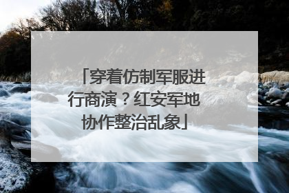 穿着仿制军服进行商演？红安军地协作整治乱象