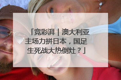 竞彩湃｜澳大利亚主场力拼日本，国足生死战大热倒灶？