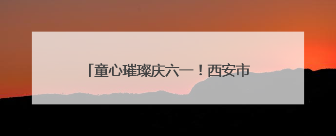 童心璀璨庆六一！西安市莲湖区双府摇篮幼儿园迎六一文艺汇演圆满举行