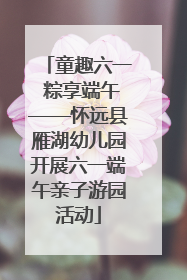 童趣六一 粽享端午——怀远县雁湖幼儿园开展六一端午亲子游园活动