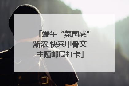 端午“氛围感”渐浓 快来甲骨文主题邮局打卡