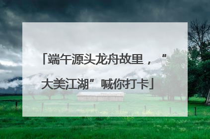 端午源头龙舟故里，“大美江湖”喊你打卡