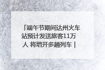 端午节期间达州火车站预计发送旅客11万人 将增开多趟列车｜网络中国节·端午