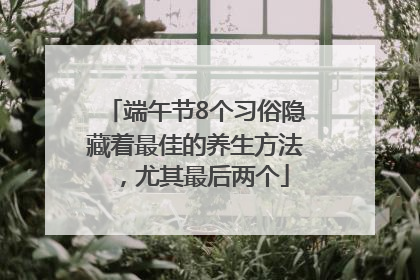 端午节8个习俗隐藏着最佳的养生方法，尤其最后两个