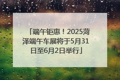 端午钜惠！2025菏泽端午车展将于5月31日至6月2日举行