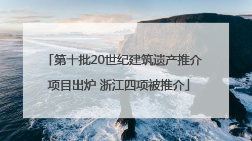 第十批20世纪建筑遗产推介项目出炉 浙江四项被推介