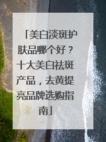 美白淡斑护肤品哪个好？十大美白祛斑产品，去黄提亮品牌选购指南