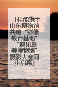 佳能携手山东博物馆共建“影像教育基地” “遇见最美博物馆”摄影大赛同步启幕