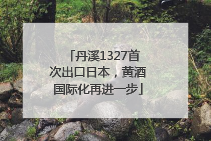 丹溪1327首次出口日本，黄酒国际化再进一步
