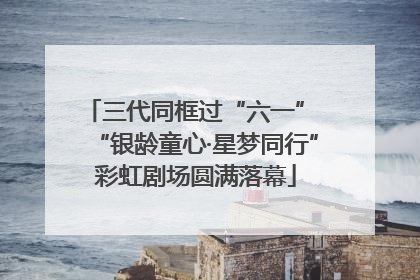 三代同框过“六一” “银龄童心·星梦同行”彩虹剧场圆满落幕