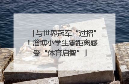 与世界冠军“过招”！淄博小学生零距离感受“体育启智”