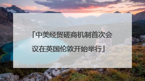 中美经贸磋商机制首次会议在英国伦敦开始举行