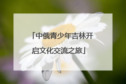 中俄青少年吉林开启文化交流之旅