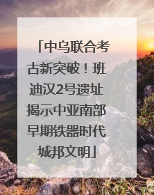 中乌联合考古新突破！班迪汉2号遗址揭示中亚南部早期铁器时代城邦文明