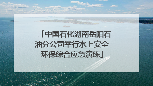 中国石化湖南岳阳石油分公司举行水上安全环保综合应急演练