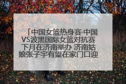 中国女篮热身赛·中国VS波黑国际女篮对抗赛下月在济南举办 济南姑娘张子宇有望在家门口迎来国家队首秀