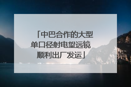 中巴合作的大型单口径射电望远镜顺利出厂发运