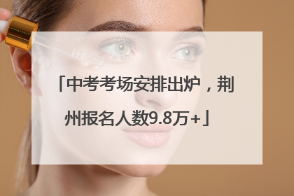 中考考场安排出炉，荆州报名人数9.8万+