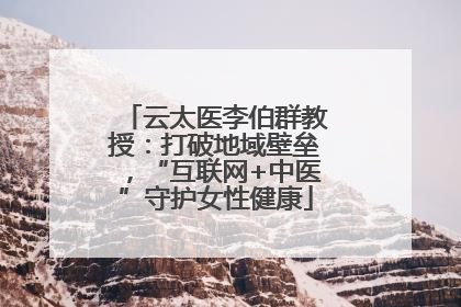 云太医李伯群教授：打破地域壁垒，“互联网+中医”守护女性健康