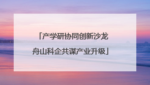 产学研协同创新沙龙 舟山科企共谋产业升级