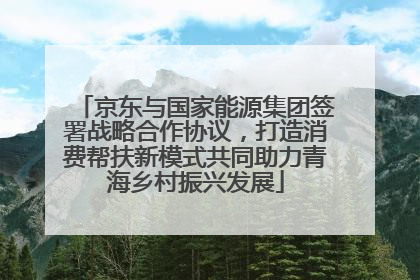 京东与国家能源集团签署战略合作协议，打造消费帮扶新模式共同助力青海乡村振兴发展